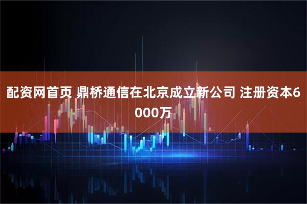 配资网首页 鼎桥通信在北京成立新公司 注册资本6000万