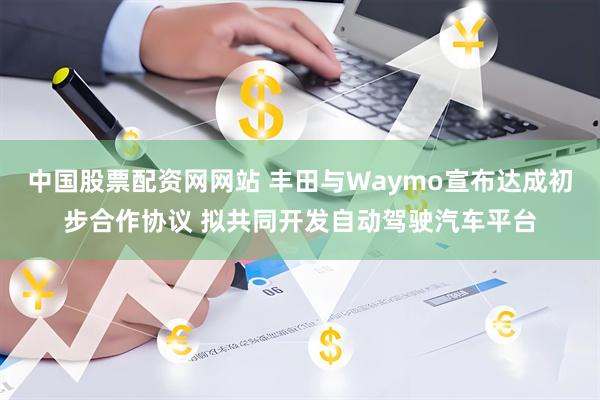 中国股票配资网网站 丰田与Waymo宣布达成初步合作协议 拟共同开发自动驾驶汽车平台