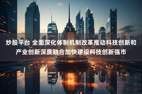 炒股平台 全面深化体制机制改革推动科技创新和产业创新深度融合加快建设科技创新强市