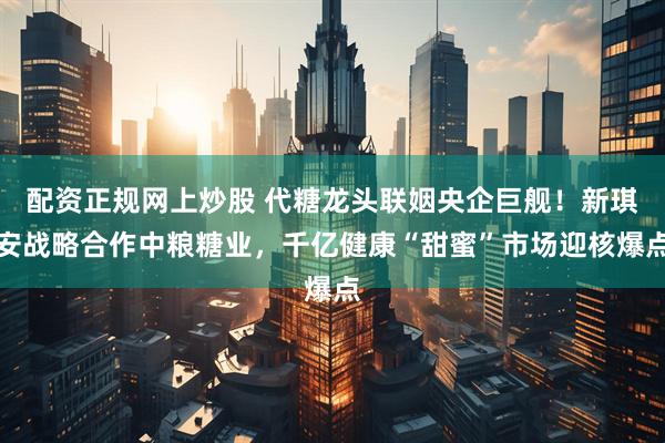 配资正规网上炒股 代糖龙头联姻央企巨舰！新琪安战略合作中粮糖业，千亿健康“甜蜜”市场迎核爆点