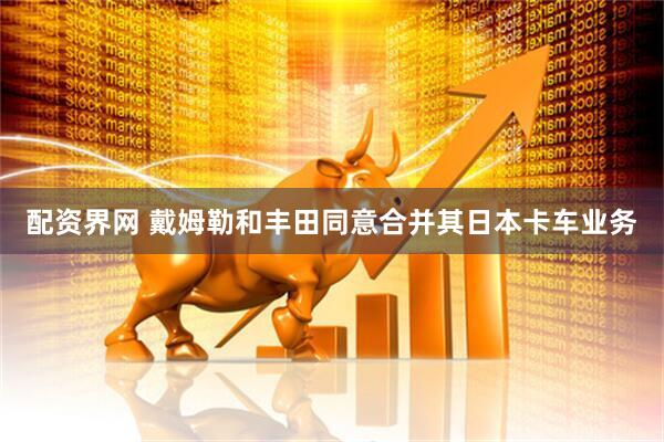 配资界网 戴姆勒和丰田同意合并其日本卡车业务