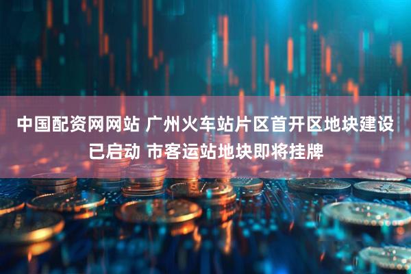 中国配资网网站 广州火车站片区首开区地块建设已启动 市客运站地块即将挂牌