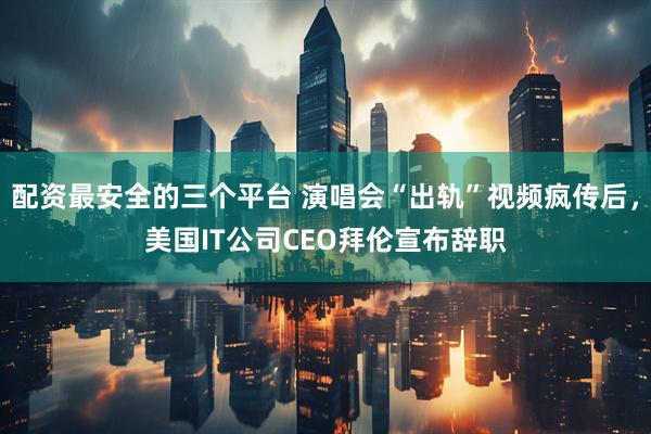 配资最安全的三个平台 演唱会“出轨”视频疯传后，美国IT公司CEO拜伦宣布辞职