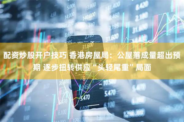 配资炒股开户技巧 香港房屋局：公屋落成量超出预期 逐步扭转供应“头轻尾重”局面
