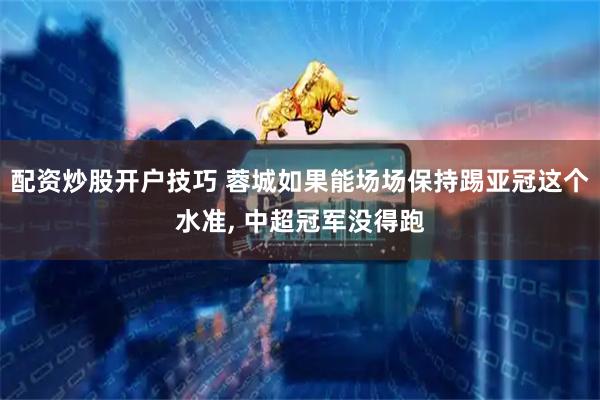 配资炒股开户技巧 蓉城如果能场场保持踢亚冠这个水准, 中超冠军没得跑