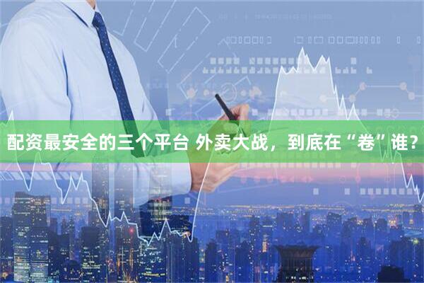 配资最安全的三个平台 外卖大战，到底在“卷”谁？