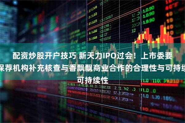 配资炒股开户技巧 新天力IPO过会！上市委要求保荐机构补充核查与香飘飘商业合作的合理性与可持续性