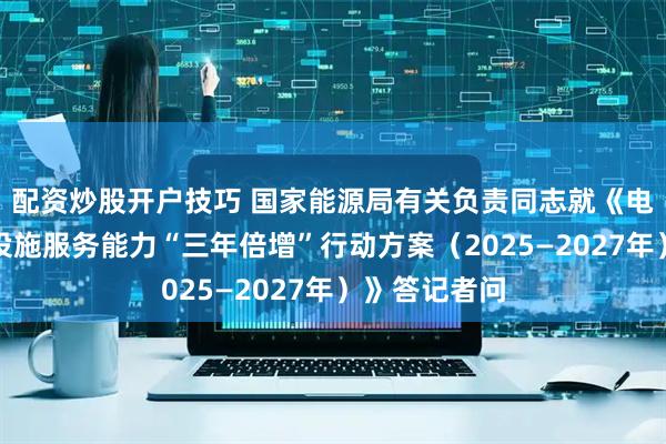 配资炒股开户技巧 国家能源局有关负责同志就《电动汽车充电设施服务能力“三年倍增”行动方案（2025—2027年）》答记者问