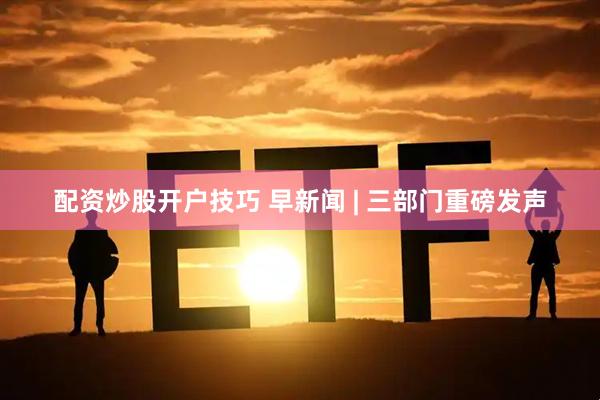 配资炒股开户技巧 早新闻 | 三部门重磅发声
