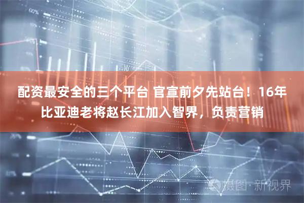 配资最安全的三个平台 官宣前夕先站台！16年比亚迪老将赵长江加入智界，负责营销