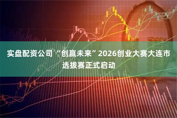 实盘配资公司 “创赢未来”2026创业大赛大连市选拔赛正式启动