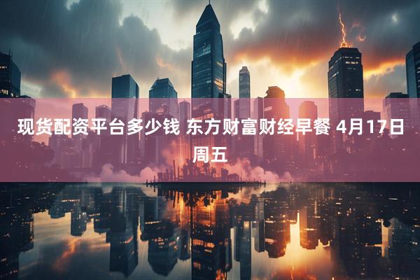 现货配资平台多少钱 东方财富财经早餐 4月17日周五