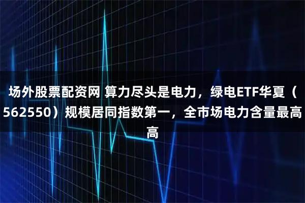 场外股票配资网 算力尽头是电力，绿电ETF华夏（562550）规模居同指数第一，全市场电力含量最高