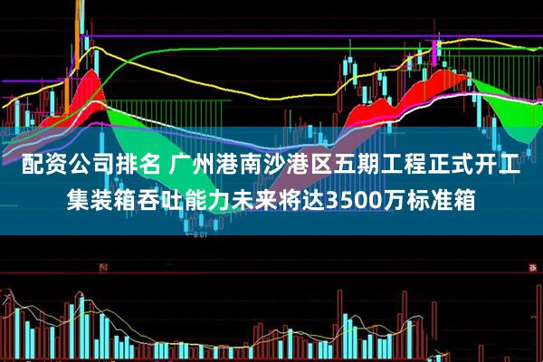 配资公司排名 广州港南沙港区五期工程正式开工 集装箱吞吐能力未来将达3500万标准箱