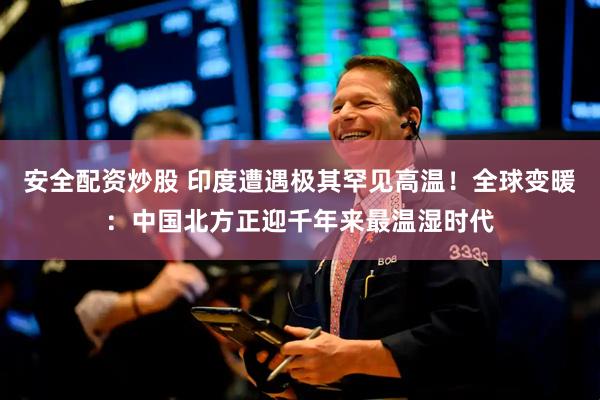 安全配资炒股 印度遭遇极其罕见高温！全球变暖：中国北方正迎千年来最温湿时代